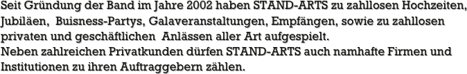 Seit Gründung der Band im Jahre 2002 haben STAND-ARTS zu zahllosen Hochzeiten, Jubiläen,  Buisness-Partys, Galaveranstaltungen, Empfängen, sowie zu zahllosen privaten und geschäftlichen  Anlässen aller Art aufgespielt.
Neben zahlreichen Privatkunden dürfen STAND-ARTS auch namhafte Firmen und Institutionen zu ihren Auftraggebern zählen.